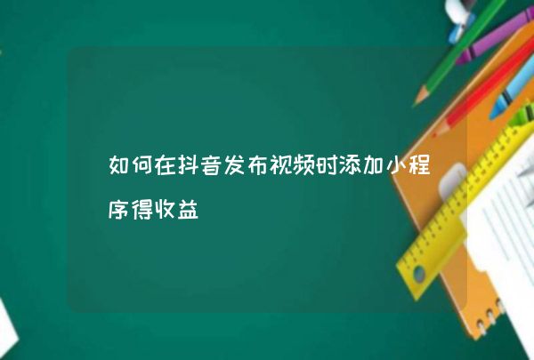 抖音发布视频添加小程序有何用？一文带你了解其营销与推广作用